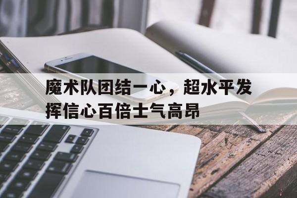 魔术队团结一心，超水平发挥信心百倍士气高昂的简单介绍